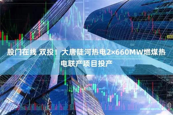 股门在线 双投！大唐陡河热电2×660MW燃煤热电联产项目投产