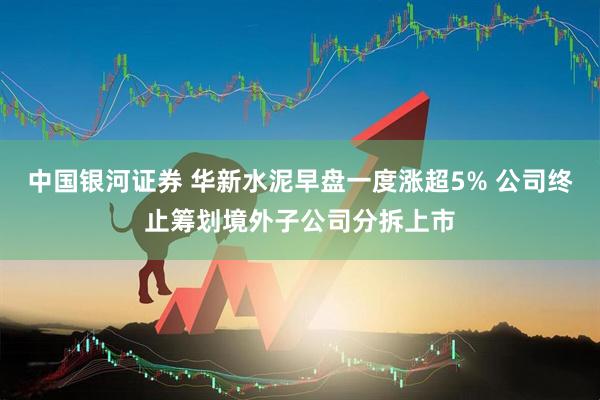 中国银河证券 华新水泥早盘一度涨超5% 公司终止筹划境外子公司分拆上市