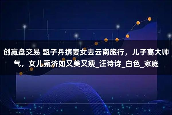 创赢盘交易 甄子丹携妻女去云南旅行,儿子高大帅气,女儿甄济如又美又瘦_汪诗诗_白色_家庭