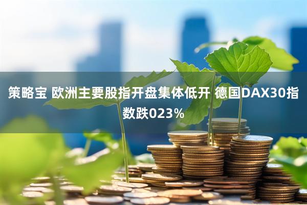 策略宝 欧洲主要股指开盘集体低开 德国DAX30指数跌023%