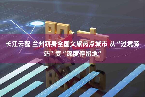 长江云配 兰州跻身全国文旅热点城市 从“过境驿站”变“深度停留地”