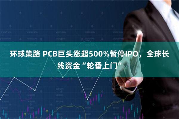 环球策路 PCB巨头涨超500%暂停IPO,全球长线资金“轮番上门”