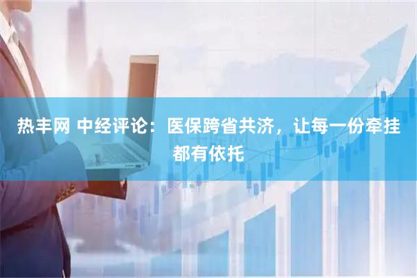 热丰网 中经评论:医保跨省共济,让每一份牵挂都有依托