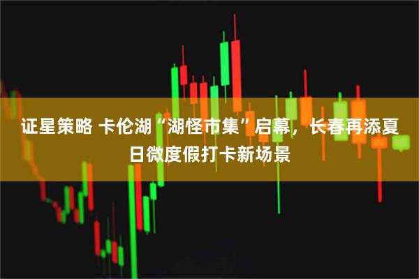 证星策略 卡伦湖“湖怪市集”启幕,长春再添夏日微度假打卡新场景