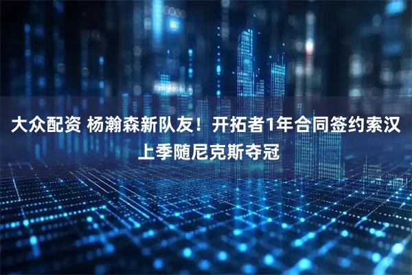 大众配资 杨瀚森新队友！开拓者1年合同签约索汉 上季随尼克斯夺冠