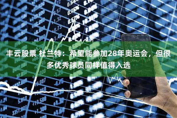 丰云股票 杜兰特:希望能参加28年奥运会,但很多优秀球员同样值得入选