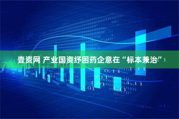 壹资网 产业国资纾困药企意在“标本兼治”
