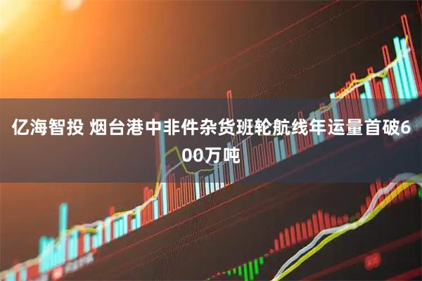 亿海智投 烟台港中非件杂货班轮航线年运量首破600万吨
