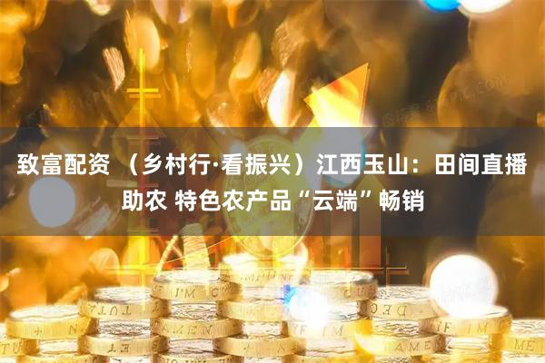 致富配资 (乡村行·看振兴)江西玉山:田间直播助农 特色农产品“云端”畅销