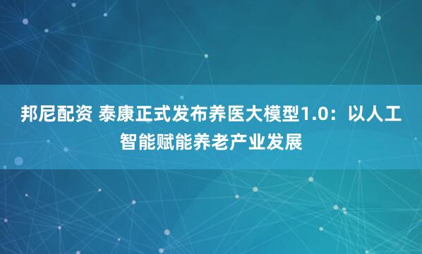邦尼配资 泰康正式发布养医大模型1.0：以人工智能赋能养老产业发展
