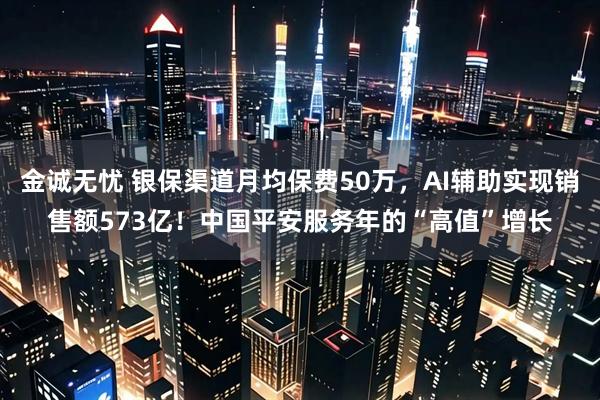 金诚无忧 银保渠道月均保费50万，AI辅助实现销售额573亿！中国平安服务年的“高值”增长