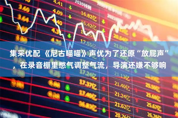 集采优配 《尼古喵喵》声优为了还原“放屁声”，在录音棚里憋气调整气流，导演还嫌不够响