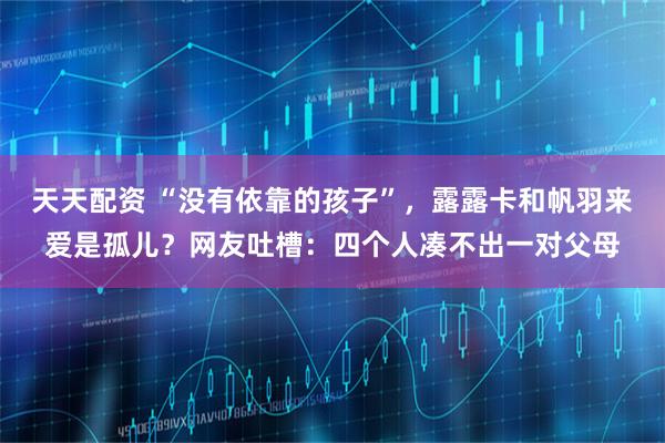 天天配资 “没有依靠的孩子”，露露卡和帆羽来爱是孤儿？网友吐槽：四个人凑不出一对父母